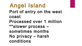 Angel Island
Port of entry on the west
coast
Processed over 1 million
**slower process –
sometimes months
No privacy – harsh
conditions
 