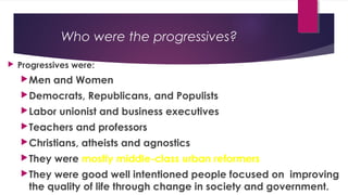 Who were the progressives?
 Progressives were:
Men and Women
Democrats, Republicans, and Populists
Labor unionist and business executives
Teachers and professors
Christians, atheists and agnostics
They were mostly middle-class urban reformers
They were good well intentioned people focused on improving
the quality of life through change in society and government.
 