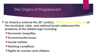 The Origins of Progressivism
 As America entered the 20th
century, middle class reformers at
the municipal, state, and national levels addressed the
problems of the Gilded Age including:
Economic inequities
Environmental issues
Social welfare
Working conditions
Rights for women and children
 