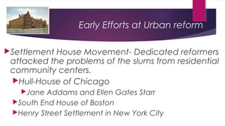 Early Efforts at Urban reform
Settlement House Movement- Dedicated reformers
attacked the problems of the slums from residential
community centers.
Hull-House of Chicago
Jane Addams and Ellen Gates Starr
South End House of Boston
Henry Street Settlement in New York City
 