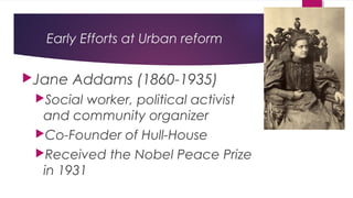 Early Efforts at Urban reform
Jane Addams (1860-1935)
Social worker, political activist
and community organizer
Co-Founder of Hull-House
Received the Nobel Peace Prize
in 1931
 