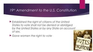 19th
Amendment to the U.S. Constitution
 Established the right of citizens of the United
States to vote shall not be denied or abridged
by the United States or by any State on account
of sex.
 Gave women the right to vote
 