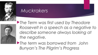 Muckrakers
The Term was first used by Theodore
Roosevelt in a speech as a negative to
describe someone always looking at
the negative.
The term was borrowed from John
Bunyan’s The Pilgrim’s Progress
 