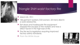 Triangle Shirt-waist factory fire
 March 25, 1911
 146 garment workers (123 women, 23 men) died in
a work related fire.
 Exit doors and inadequate fire equipment
stopped the escape of the workers and was a
direct factor in the high lose of life.
 The fire led to legislation requiring improved
factory safety standards.
 From the White House
 