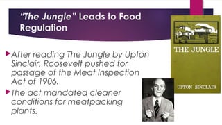 “The Jungle” Leads to Food
Regulation
After reading The Jungle by Upton
Sinclair, Roosevelt pushed for
passage of the Meat Inspection
Act of 1906.
The act mandated cleaner
conditions for meatpacking
plants.
 