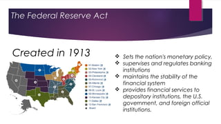 The Federal Reserve Act
 Sets the nation's monetary policy,
 supervises and regulates banking
institutions
 maintains the stability of the
financial system
 provides financial services to
depository institutions, the U.S.
government, and foreign official
institutions.
Created in 1913
 