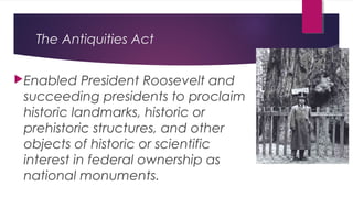 The Antiquities Act
Enabled President Roosevelt and
succeeding presidents to proclaim
historic landmarks, historic or
prehistoric structures, and other
objects of historic or scientific
interest in federal ownership as
national monuments.
 