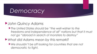 Democracy
John Quincy Adams
The United States should be “the well-wisher to the
freedoms and independence of all” nations but that it must
not go “abroad in search of monsters to destroy”
What did Adams mean by this remark?
We shouldn’t be off looking for countries that are not
democratic to fight.
 