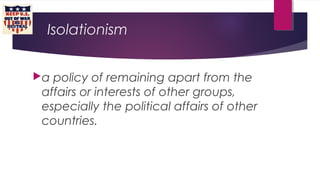 Isolationism
a policy of remaining apart from the
affairs or interests of other groups,
especially the political affairs of other
countries.
 