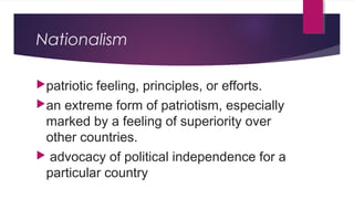 Nationalism
patriotic feeling, principles, or efforts.
an extreme form of patriotism, especially
marked by a feeling of superiority over
other countries.
 advocacy of political independence for a
particular country
 