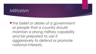 Militarism
the belief or desire of a government
or people that a country should
maintain a strong military capability
and be prepared to use it
aggressively to defend or promote
national interests.
 