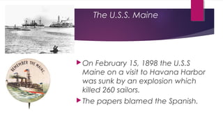 The U.S.S. Maine
On February 15, 1898 the U.S.S
Maine on a visit to Havana Harbor
was sunk by an explosion which
killed 260 sailors.
The papers blamed the Spanish.
 