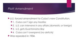 Platt Amendment
 U.S. forced amendment to Cuba’s new Constitution.
1. Cuba can’t sign any treaties
2. U.S. can intervene in any affairs (domestic or foreign)
3. U.S. gets Guantanamo Bay
4. Cuba can’t overspend (no deficits)
 Was repealed in 1934.
 