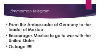 Zimmerman Telegram
 From the Ambassador of Germany to the
leader of Mexico
 Encourages Mexico to go to war with the
United States
 Outrage !!!!!
 
