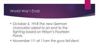 World War I Ends
 October 3, 1918 The new German
chancellor asked to an end to the
fighting based on Wilson’s Fourteen
Points.
 November 11th
at 11am the guns fell silent.
 