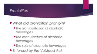 Prohibition
What did prohibition prohibit?
The transportation of alcoholic
beverages.
The manufacture of alcoholic
beverages
The sale of alcoholic beverages
Enforced by the Volstead Act
 