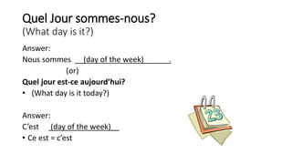 Quel Jour sommes-nous?
(What day is it?)
Answer:
Nous sommes __(day of the week)______.
(or)
Quel jour est-ce aujourd’hui?
• (What day is it today?)
Answer:
C’est (day of the week)__
• Ce est = c’est
 