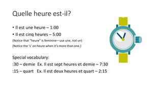Quelle heure est-il?
• Il est une heure – 1:00
• Il est cinq heures – 5:00
(Notice that “heure” is feminine—use une, not un)
(Notice the ‘s’ on heure when it’s more than one.)
Special vocabulary:
:30 – demie Ex. Il est sept heures et demie – 7:30
:15 – quart Ex. Il est deux heures et quart – 2:15
 