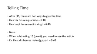 Telling Time
• After :30, there are two ways to give the time
• Il est six heures quarante – 6:40
• Il est sept heures moins vingt - 6:40
• Note:
• When subtracting 15 (quart), you need to use the article.
• Ex. Il est dix heures moins le quart – 9:45
 
