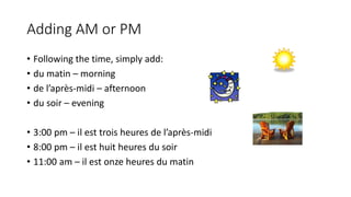 Adding AM or PM
• Following the time, simply add:
• du matin – morning
• de l’après-midi – afternoon
• du soir – evening
• 3:00 pm – il est trois heures de l’après-midi
• 8:00 pm – il est huit heures du soir
• 11:00 am – il est onze heures du matin
 
