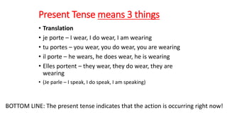 Present Tense means 3 things
• Translation
• je porte – I wear, I do wear, I am wearing
• tu portes – you wear, you do wear, you are wearing
• il porte – he wears, he does wear, he is wearing
• Elles portent – they wear, they do wear, they are
wearing
• (Je parle – I speak, I do speak, I am speaking)
BOTTOM LINE: The present tense indicates that the action is occurring right now!
 