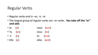 Regular Verbs
• Regular verbs end in –er, -ir, -re
• The largest group of regular verbs are –er verbs. You take off the “er”
and add:
• Je (e) nous (ons)
• Tu (es) vous (ez)
• il (e) ils (ent)
• Elle (e) elles (ent)
 