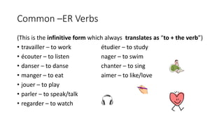 Common –ER Verbs
(This is the infinitive form which always translates as “to + the verb”)
• travailler – to work étudier – to study
• écouter – to listen nager – to swim
• danser – to danse chanter – to sing
• manger – to eat aimer – to like/love
• jouer – to play
• parler – to speak/talk
• regarder – to watch
 