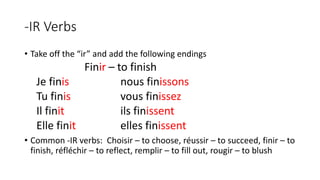 -IR Verbs
• Take off the “ir” and add the following endings
Finir – to finish
Je finis nous finissons
Tu finis vous finissez
Il finit ils finissent
Elle finit elles finissent
• Common -IR verbs: Choisir – to choose, réussir – to succeed, finir – to
finish, réfléchir – to reflect, remplir – to fill out, rougir – to blush
 