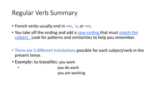 Regular Verb Summary
• French verbs usually end in –er, -ir, or –re.
• You take off the ending and add a new ending that must match the
subject. Look for patterns and similarities to help you remember.
• There are 3 different translations possible for each subject/verb in the
present tense.
• Example: tu travailles: you work
• you do work
you are working
 