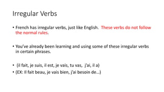Irregular Verbs
• French has irregular verbs, just like English. These verbs do not follow
the normal rules.
• You’ve already been learning and using some of these irregular verbs
in certain phrases.
• (il fait, je suis, il est, je vais, tu vas, j’ai, il a)
• (EX: Il fait beau, je vais bien, j’ai besoin de…)
 