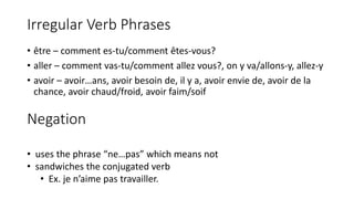 Irregular Verb Phrases
• être – comment es-tu/comment êtes-vous?
• aller – comment vas-tu/comment allez vous?, on y va/allons-y, allez-y
• avoir – avoir…ans, avoir besoin de, il y a, avoir envie de, avoir de la
chance, avoir chaud/froid, avoir faim/soif
Negation
• uses the phrase “ne…pas” which means not
• sandwiches the conjugated verb
• Ex. je n’aime pas travailler.
 