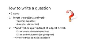 How to write a question
• 2 ways:
1. Invert the subject and verb
Tu aimes (you like)
Aimes-tu (do you like)
2. **Add “est-ce que” in front of subject & verb
Est-ce que tu aimes (do you like)
Est-ce que vous parlez (do you speak)
** Preferred way to make a question
 