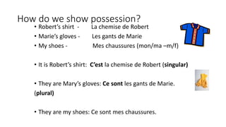 How do we show possession?
• Robert’s shirt - La chemise de Robert
• Marie’s gloves - Les gants de Marie
• My shoes - Mes chaussures (mon/ma –m/f)
• It is Robert’s shirt: C’est la chemise de Robert (singular)
• They are Mary’s gloves: Ce sont les gants de Marie.
(plural)
• They are my shoes: Ce sont mes chaussures.
 