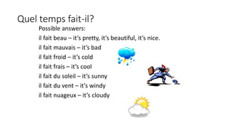 Quel temps fait-il?
Possible answers:
il fait beau – it’s pretty, it’s beautiful, it’s nice.
il fait mauvais – it’s bad
il fait froid – it’s cold
il fait frais – it’s cool
il fait du soleil – it’s sunny
il fait du vent – it’s windy
il fait nuageux – it’s cloudy
 