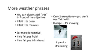More weather phrases
• You can always add “très”
in front of the adjective:
• Il fait très beau.
• Il fait très mauvais
• (or make it negative)
• Il ne fait pas froid
• Il ne fait pas très chaud.
• Only 2 exceptions—you don’t
use ‘fait’ with:
• Il neige – it’s snowing
il pleut -
it’s raining.
 