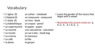Vocabulary
• L’ église (f) un cahier - notebook
• L’hôpital (f) un restaurant - restaurant
• L’ école (f) un livre - book
• La bibliothèque un crayon - pencil
• Le supermarché le papier - paper
• Le marché une calculatrice - calculator
• Le musée un sac à dos – book bag
• Le cinema le monsieur
• Le café la fille
• la dame le garçon
• Learn the gender of the nouns that
begin with a vowel.
• Remember the accent marks on à,
è, ù, é, â, î, ô, û, ç
 
