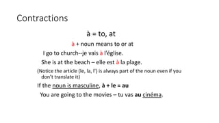 Contractions
à = to, at
à + noun means to or at
I go to church--je vais à l’église.
She is at the beach – elle est à la plage.
(Notice the article (le, la, l’) is always part of the noun even if you
don’t translate it)
If the noun is masculine, à + le = au
You are going to the movies – tu vas au cinéma.
 