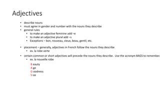 Adjectives
• describe nouns
• must agree in gender and number with the nouns they describe
• general rules
• to make an adjective feminine add –e
• to make an adjective plural add –s
• Exceptions – bon, nouveau, vieux, beau, gentil, etc.
• placement – generally, adjectives in French follow the nouns they describe
• ex. la robe verte
• certain common or short adjectives will precede the nouns they describe. Use the acronym BAGS to remember.
• ex. la nouvelle robe
B eauty
A ge
G oodness
S ize
 