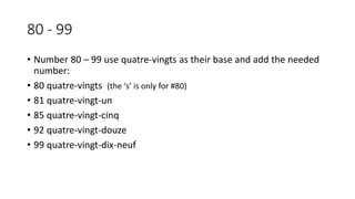 80 - 99
• Number 80 – 99 use quatre-vingts as their base and add the needed
number:
• 80 quatre-vingts (the ‘s’ is only for #80)
• 81 quatre-vingt-un
• 85 quatre-vingt-cinq
• 92 quatre-vingt-douze
• 99 quatre-vingt-dix-neuf
 