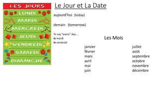 Le Jour et La Date
aujourd’hui (today)
demain (tomorrow)
To say “every” day….
le mardi
le vendredi
janvier juillet
février août
mars septembre
avril octobre
mai novembre
juin décembre
Les Mois
 
