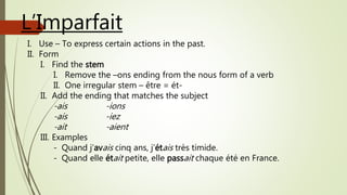 L’Imparfait
I. Use – To express certain actions in the past.
II. Form
I. Find the stem
I. Remove the –ons ending from the nous form of a verb
II. One irregular stem – être = ét-
II. Add the ending that matches the subject
-ais -ions
-ais -iez
-ait -aient
III. Examples
- Quand j’avais cinq ans, j’étais très timide.
- Quand elle était petite, elle passait chaque été en France.
 