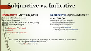 Indicative: Gives the facts.
Exists in all the basic tenses:
Past - what happened
Present - what happens, what is happening
Future - what will happen
Subjunctive: Expresses doubt or
uncertainty.
Exists in the past and present:
A wish or desire of someone else
Certain impersonal expression.
Subjunctive vs. Indicative
Je choisissais./j’ai choisi.
Je choisis.
Je vais choisir/Je choisirai
Je veux qu’elle choisisse.
Il est important que tu choisisses.
You can avoid using the subjunctive by using a double verb construction instead:
Ex. Il faut que tu finisses tes devoirs.
Il faut finir tes devoirs.
 