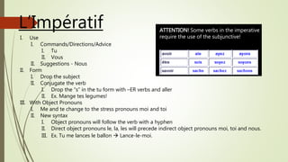 L’Impératif
I. Use
I. Commands/Directions/Advice
I. Tu
II. Vous
II. Suggestions - Nous
II. Form
I. Drop the subject
II. Conjugate the verb
I. Drop the “s” in the tu form with –ER verbs and aller
II. Ex. Mange tes legumes!
III. With Object Pronouns
I. Me and te change to the stress pronouns moi and toi
II. New syntax
I. Object pronouns will follow the verb with a hyphen
II. Direct object pronouns le, la, les will precede indirect object pronouns moi, toi and nous.
III. Ex. Tu me lances le ballon  Lance-le-moi.
ATTENTION! Some verbs in the imperative
require the use of the subjunctive!
 