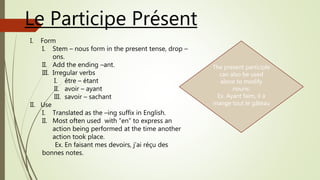 Le Participe Présent
I. Form
I. Stem – nous form in the present tense, drop –
ons.
II. Add the ending –ant.
III. Irregular verbs
I. être – étant
II. avoir – ayant
III. savoir – sachant
II. Use
I. Translated as the –ing suffix in English.
II. Most often used with “en” to express an
action being performed at the time another
action took place.
Ex. En faisant mes devoirs, j’ai réçu des
bonnes notes.
The present participle
can also be used
alone to modify
nouns:
Ex. Ayant faim, il a
mange tout le gâteau
 