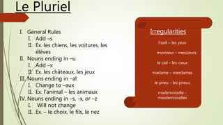 Le Pluriel
I. General Rules
I. Add –s
II. Ex. les chiens, les voitures, les
élèves
II. Nouns ending in –u
I. Add –x
II. Ex. les châteaux, les jeux
III. Nouns ending in –al
I. Change to –aux
II. Ex. l’animal – les animaux
IV. Nouns ending in –s, -x, or –z
I. Will not change
II. Ex. – le choix, le fils, le nez
Irregularities
l’oeil – les yeux
monsieur – messieurs
le ciel – les cieux
madame – mesdames
le pneu – les pneus
mademoiselle -
mesdemoiselles
 