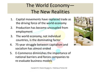 Copyright 2013, Pearson Education Inc., Publishing as Prentice-Hall
2-12
The World Economy—
The New Realities
1. Capital movements have replaced trade as
the driving force of the world economy
2. Production has become uncoupled from
employment
3. The world economy, not individual
countries, is the dominating factor
4. 75-year struggle between capitalism and
socialism has almost ended
5. E-Commerce diminishes the importance of
national barriers and forces companies to
re-evaluate business models
 