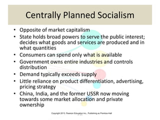 Copyright 2013, Pearson Education Inc., Publishing as Prentice-Hall
2-15
Centrally Planned Socialism
• Opposite of market capitalism
• State holds broad powers to serve the public interest;
decides what goods and services are produced and in
what quantities
• Consumers can spend only what is available
• Government owns entire industries and controls
distribution
• Demand typically exceeds supply
• Little reliance on product differentiation, advertising,
pricing strategy
• China, India, and the former USSR now moving
towards some market allocation and private
ownership
 