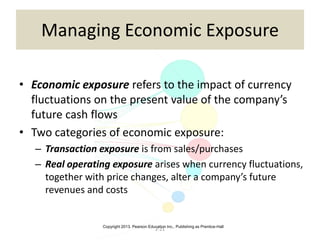 Copyright 2013, Pearson Education Inc., Publishing as Prentice-Hall
2-21
Managing Economic Exposure
• Economic exposure refers to the impact of currency
fluctuations on the present value of the company’s
future cash flows
• Two categories of economic exposure:
– Transaction exposure is from sales/purchases
– Real operating exposure arises when currency fluctuations,
together with price changes, alter a company’s future
revenues and costs
 