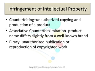 Copyright 2013, Pearson Education Inc., Publishing as Prentice-Hall
5-41
Infringement of Intellectual Property
• Counterfeiting–unauthorized copying and
production of a product
• Associative Counterfeit/Imitation–product
name differs slightly from a well-known brand
• Piracy–unauthorized publication or
reproduction of copyrighted work
 