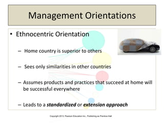 Copyright 2013, Pearson Education Inc., Publishing as Prentice-Hall
Management Orientations
• Ethnocentric Orientation
– Home country is superior to others
– Sees only similarities in other countries
– Assumes products and practices that succeed at home will
be successful everywhere
– Leads to a standardized or extension approach
 
